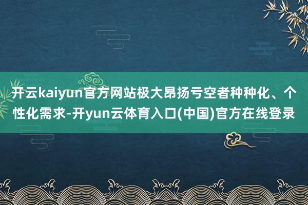 开云kaiyun官方网站极大昂扬亏空者种种化、个性化需求-开yun云体育入口(中国)官方在线登录