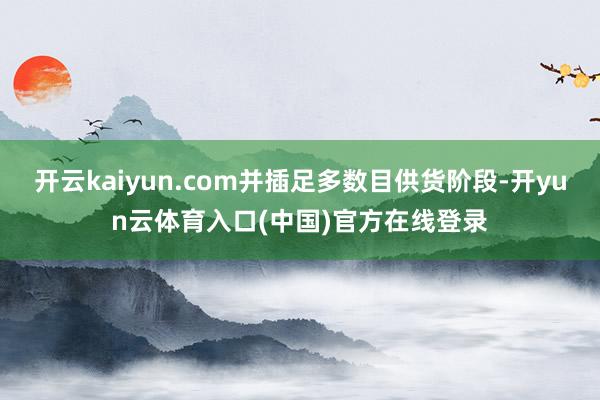 开云kaiyun.com并插足多数目供货阶段-开yun云体育入口(中国)官方在线登录