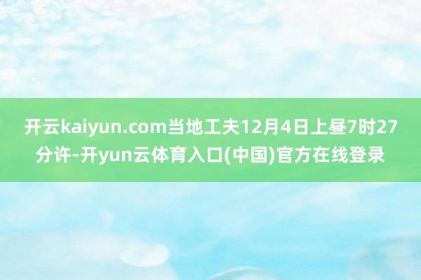 开云kaiyun.com当地工夫12月4日上昼7时27分许-开yun云体育入口(中国)官方在线登录