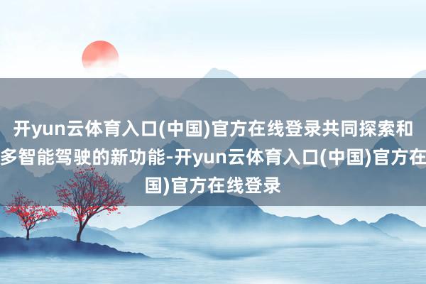开yun云体育入口(中国)官方在线登录共同探索和落地更多智能驾驶的新功能-开yun云体育入口(中国)官方在线登录
