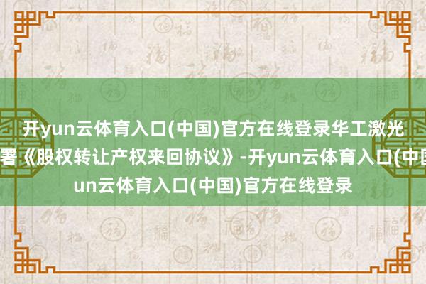 开yun云体育入口(中国)官方在线登录华工激光拟与该谈判体签署《股权转让产权来回协议》-开yun云体育入口(中国)官方在线登录