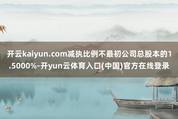 开云kaiyun.com减执比例不最初公司总股本的1.5000%-开yun云体育入口(中国)官方在线登录