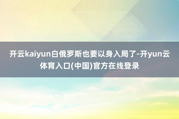 开云kaiyun白俄罗斯也要以身入局了-开yun云体育入口(中国)官方在线登录