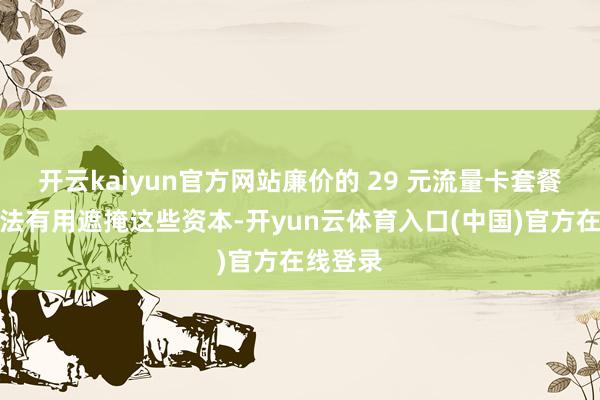 开云kaiyun官方网站廉价的 29 元流量卡套餐可能无法有用遮掩这些资本-开yun云体育入口(中国)官方在线登录