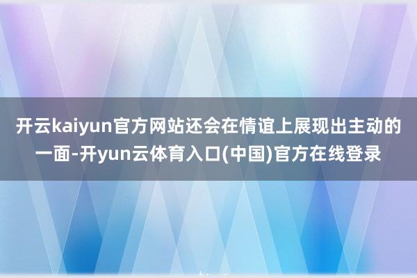 开云kaiyun官方网站还会在情谊上展现出主动的一面-开yun云体育入口(中国)官方在线登录