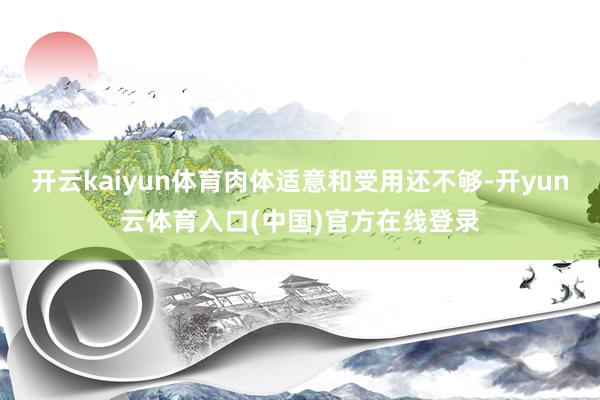 开云kaiyun体育肉体适意和受用还不够-开yun云体育入口(中国)官方在线登录