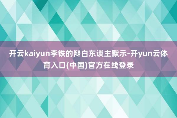 开云kaiyun李铁的辩白东谈主默示-开yun云体育入口(中国)官方在线登录