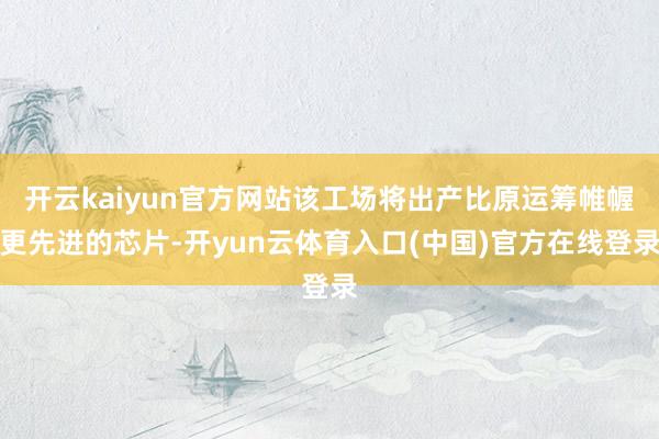 开云kaiyun官方网站该工场将出产比原运筹帷幄更先进的芯片-开yun云体育入口(中国)官方在线登录