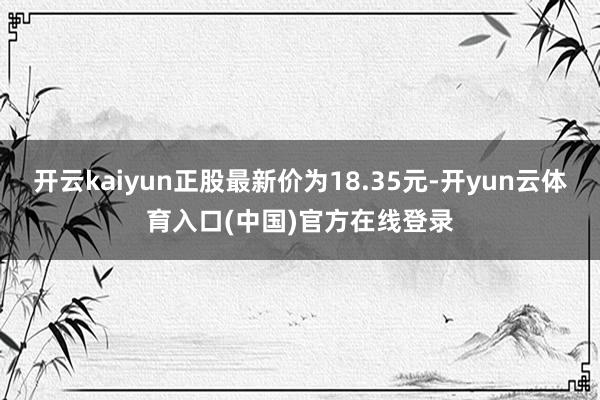 开云kaiyun正股最新价为18.35元-开yun云体育入口(中国)官方在线登录