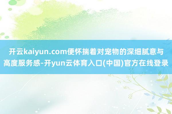 开云kaiyun.com便怀揣着对宠物的深细腻意与高度服务感-开yun云体育入口(中国)官方在线登录