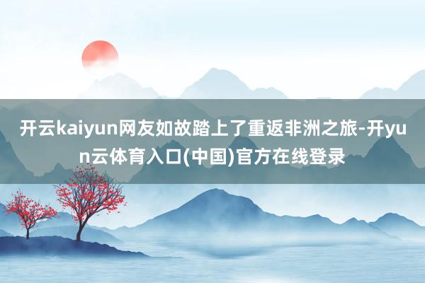 开云kaiyun网友如故踏上了重返非洲之旅-开yun云体育入口(中国)官方在线登录