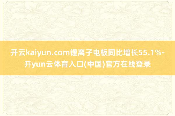 开云kaiyun.com锂离子电板同比增长55.1%-开yun云体育入口(中国)官方在线登录