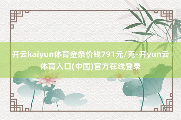 开云kaiyun体育金条价钱791元/克-开yun云体育入口(中国)官方在线登录