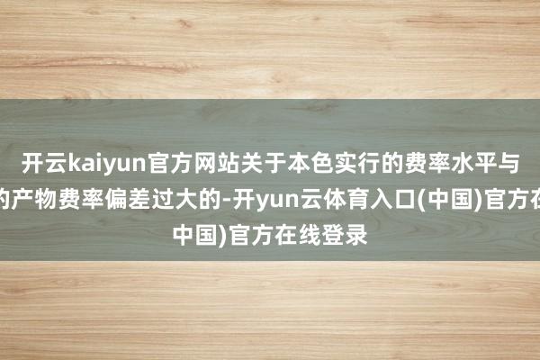 开云kaiyun官方网站关于本色实行的费率水平与经备案的产物费率偏差过大的-开yun云体育入口(中国)官方在线登录