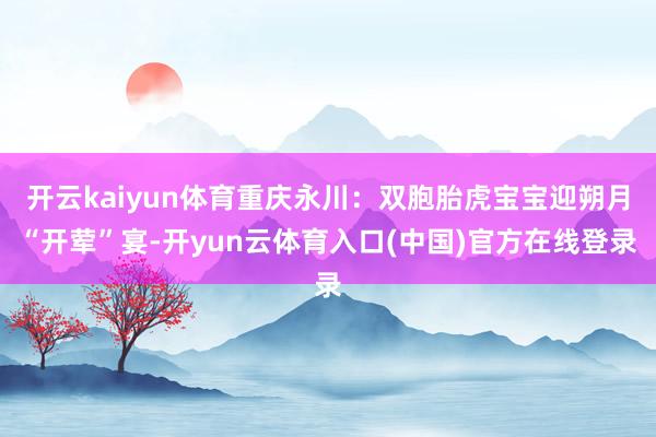 开云kaiyun体育重庆永川：双胞胎虎宝宝迎朔月“开荤”宴-开yun云体育入口(中国)官方在线登录