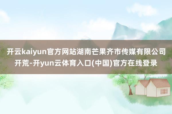 开云kaiyun官方网站湖南芒果齐市传媒有限公司开荒-开yun云体育入口(中国)官方在线登录