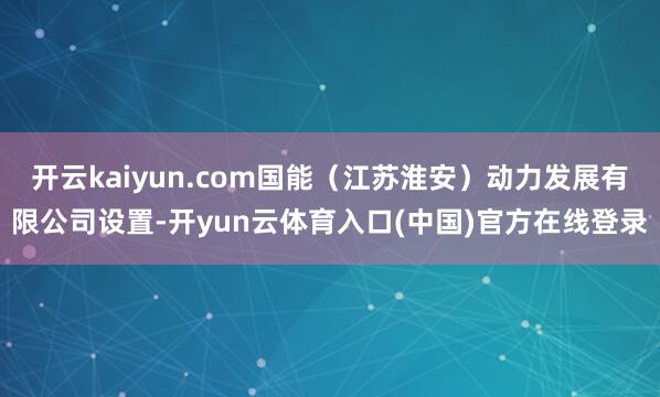 开云kaiyun.com国能(江苏淮安)动力发展有限公司设置-开yun云体育入口(中国)官方在线登录