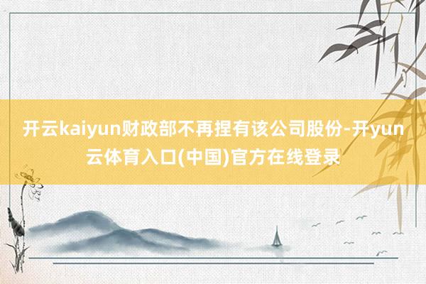 开云kaiyun财政部不再捏有该公司股份-开yun云体育入口(中国)官方在线登录