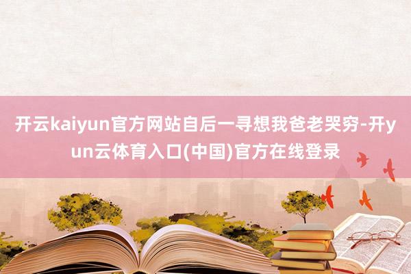 开云kaiyun官方网站自后一寻想我爸老哭穷-开yun云体育入口(中国)官方在线登录