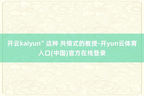 开云kaiyun”这种 共情式的教授-开yun云体育入口(中国)官方在线登录