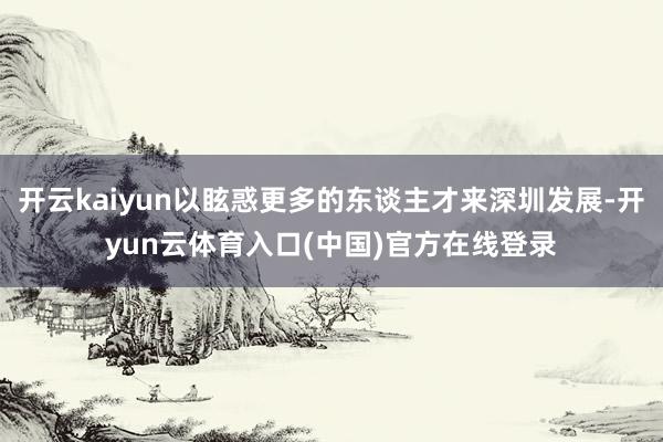 开云kaiyun以眩惑更多的东谈主才来深圳发展-开yun云体育入口(中国)官方在线登录