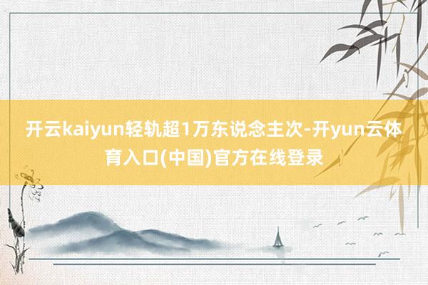 开云kaiyun轻轨超1万东说念主次-开yun云体育入口(中国)官方在线登录