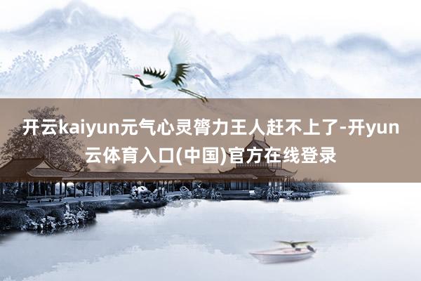 开云kaiyun元气心灵膂力王人赶不上了-开yun云体育入口(中国)官方在线登录