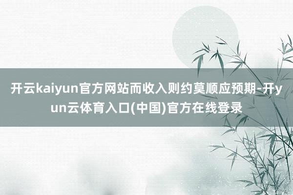 开云kaiyun官方网站而收入则约莫顺应预期-开yun云体育入口(中国)官方在线登录