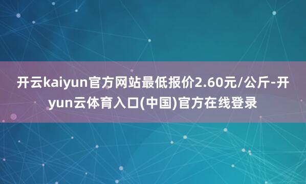 开云kaiyun官方网站最低报价2.60元/公斤-开yun云体育入口(中国)官方在线登录