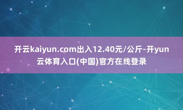 开云kaiyun.com出入12.40元/公斤-开yun云体育入口(中国)官方在线登录