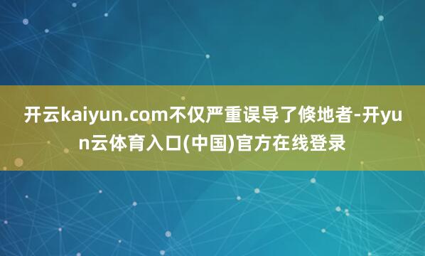 开云kaiyun.com不仅严重误导了倏地者-开yun云体育入口(中国)官方在线登录
