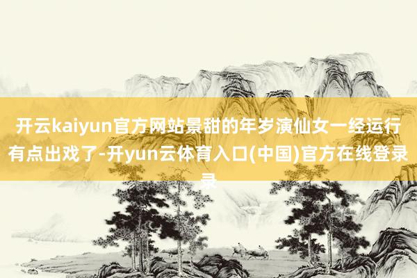 开云kaiyun官方网站景甜的年岁演仙女一经运行有点出戏了-开yun云体育入口(中国)官方在线登录