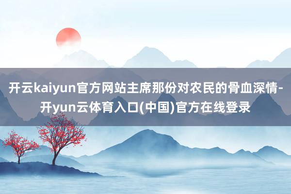 开云kaiyun官方网站主席那份对农民的骨血深情-开yun云体育入口(中国)官方在线登录