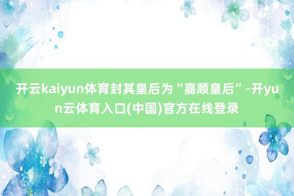 开云kaiyun体育封其皇后为“嘉顺皇后”-开yun云体育入口(中国)官方在线登录