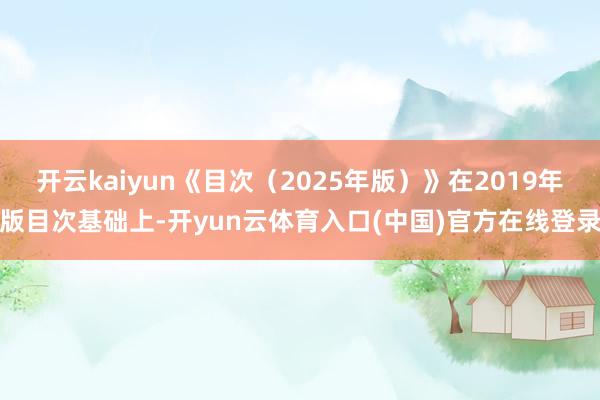 开云kaiyun《目次（2025年版）》在2019年版目次基础上-开yun云体育入口(中国)官方在线登录