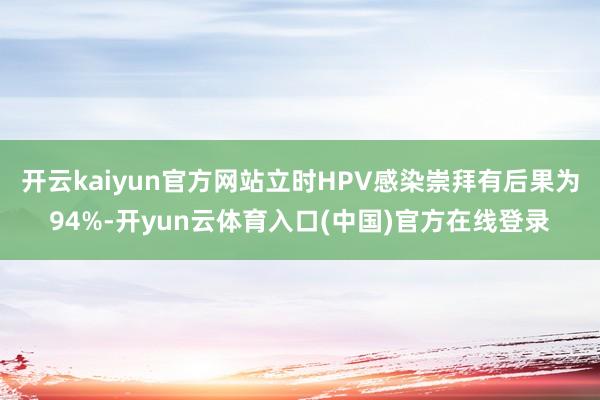 开云kaiyun官方网站立时HPV感染崇拜有后果为94%-开yun云体育入口(中国)官方在线登录