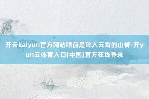 开云kaiyun官方网站眼前是耸入云霄的山脊-开yun云体育入口(中国)官方在线登录