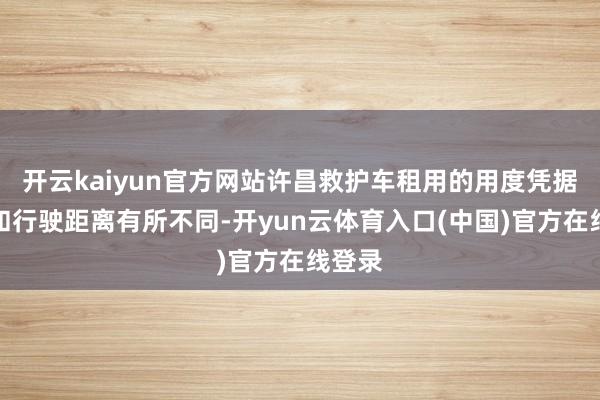 开云kaiyun官方网站许昌救护车租用的用度凭据车型和行驶距离有所不同-开yun云体育入口(中国)官方在线登录