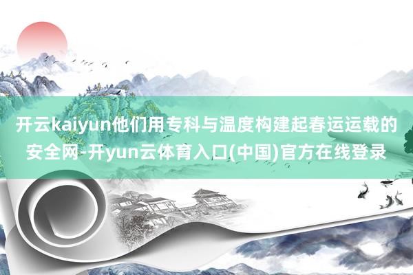 开云kaiyun他们用专科与温度构建起春运运载的安全网-开yun云体育入口(中国)官方在线登录