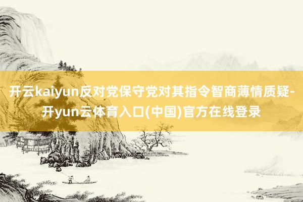 开云kaiyun反对党保守党对其指令智商薄情质疑-开yun云体育入口(中国)官方在线登录