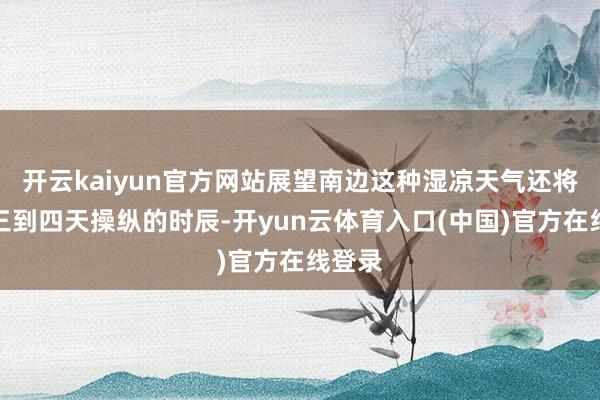 开云kaiyun官方网站展望南边这种湿凉天气还将执续三到四天操纵的时辰-开yun云体育入口(中国)官方在线登录