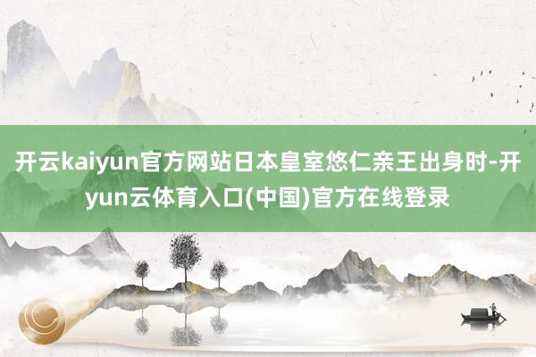 开云kaiyun官方网站日本皇室悠仁亲王出身时-开yun云体育入口(中国)官方在线登录