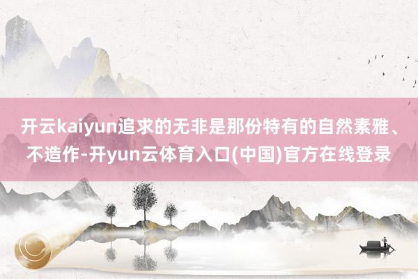 开云kaiyun追求的无非是那份特有的自然素雅、不造作-开yun云体育入口(中国)官方在线登录