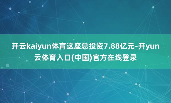 开云kaiyun体育这座总投资7.88亿元-开yun云体育入口(中国)官方在线登录