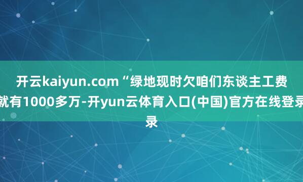 开云kaiyun.com　　“绿地现时欠咱们东谈主工费就有1000多万-开yun云体育入口(中国)官方在线登录