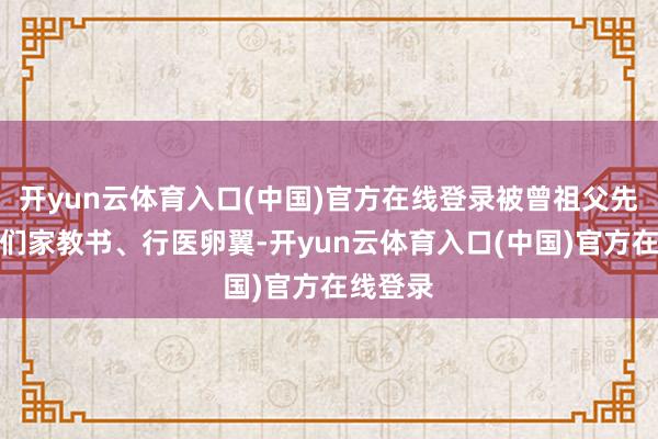 开yun云体育入口(中国)官方在线登录被曾祖父先容到咱们家教书、行医卵翼-开yun云体育入口(中国)官方在线登录