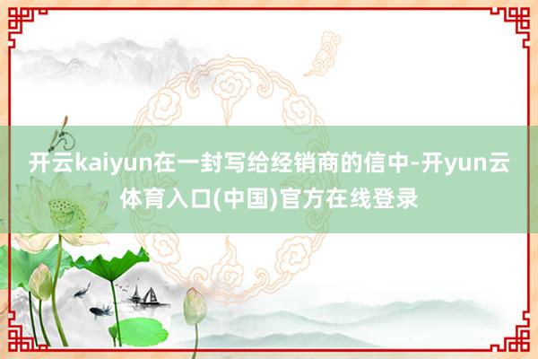 开云kaiyun在一封写给经销商的信中-开yun云体育入口(中国)官方在线登录