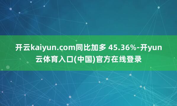 开云kaiyun.com同比加多 45.36%-开yun云体育入口(中国)官方在线登录