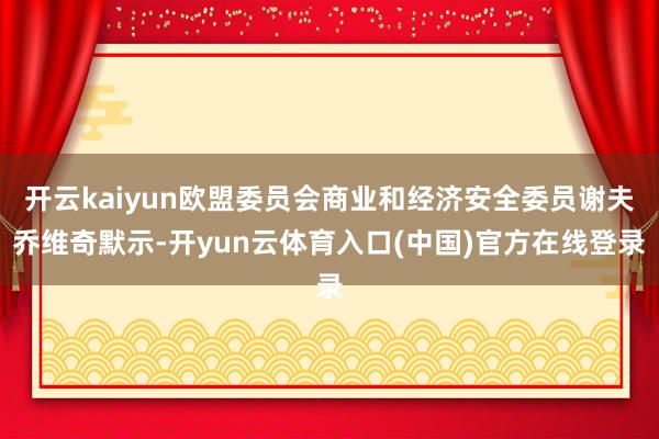 开云kaiyun欧盟委员会商业和经济安全委员谢夫乔维奇默示-开yun云体育入口(中国)官方在线登录