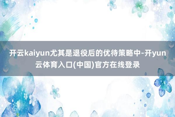 开云kaiyun尤其是退役后的优待策略中-开yun云体育入口(中国)官方在线登录